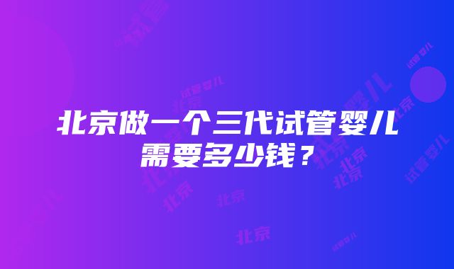 北京做一个三代试管婴儿需要多少钱？