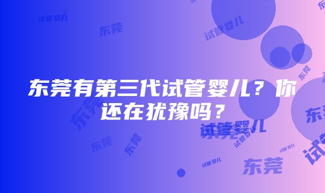 东莞有第三代试管婴儿？你还在犹豫吗？