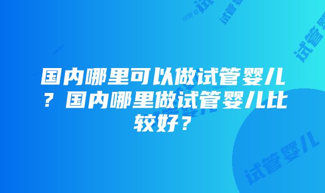 国内哪里可以做试管婴儿？国内哪里做试管婴儿比较好？