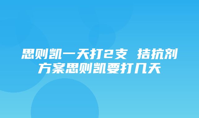 思则凯一天打2支 拮抗剂方案思则凯要打几天