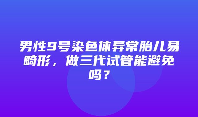 男性9号染色体异常胎儿易畸形，做三代试管能避免吗？