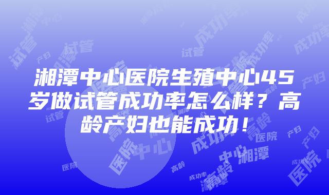 湘潭中心医院生殖中心45岁做试管成功率怎么样？高龄产妇也能成功！