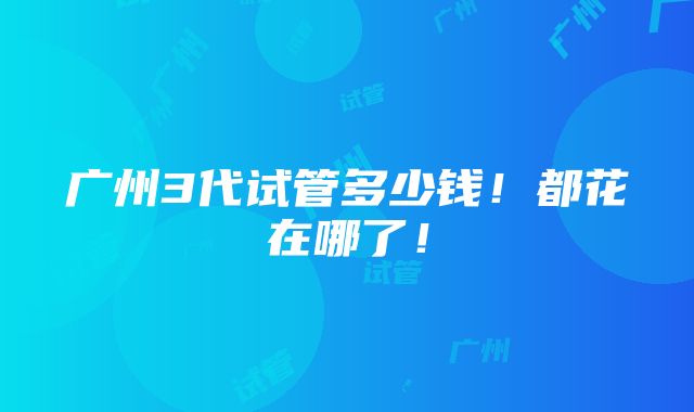 广州3代试管多少钱！都花在哪了！