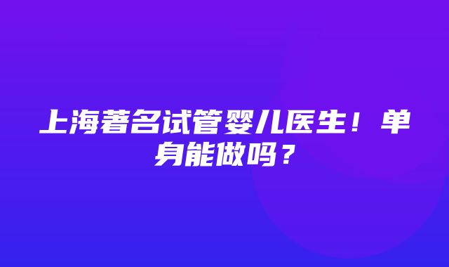 上海著名试管婴儿医生！单身能做吗？