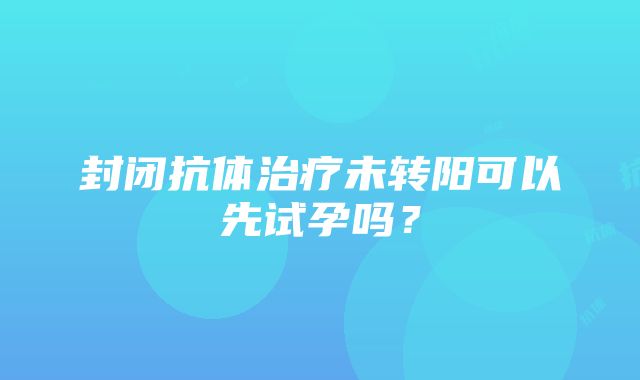 封闭抗体治疗未转阳可以先试孕吗？