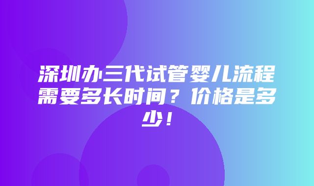 深圳办三代试管婴儿流程需要多长时间？价格是多少！