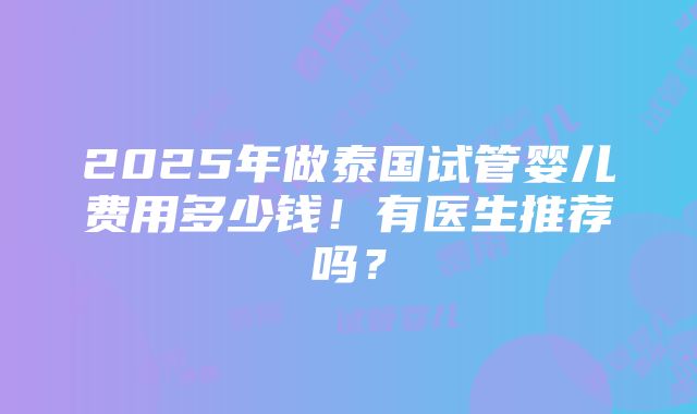 2025年做泰国试管婴儿费用多少钱！有医生推荐吗？