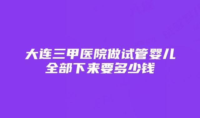 大连三甲医院做试管婴儿全部下来要多少钱