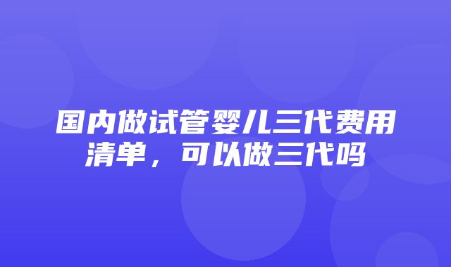 国内做试管婴儿三代费用清单，可以做三代吗