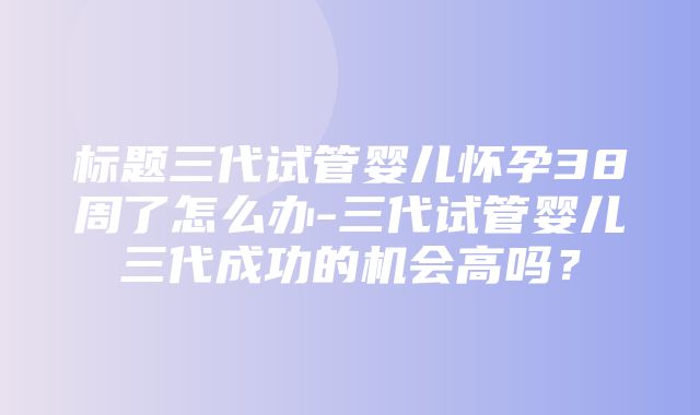 标题三代试管婴儿怀孕38周了怎么办-三代试管婴儿三代成功的机会高吗？