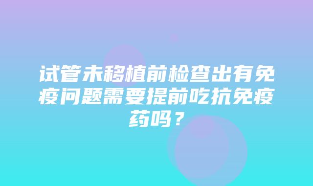 试管未移植前检查出有免疫问题需要提前吃抗免疫药吗？