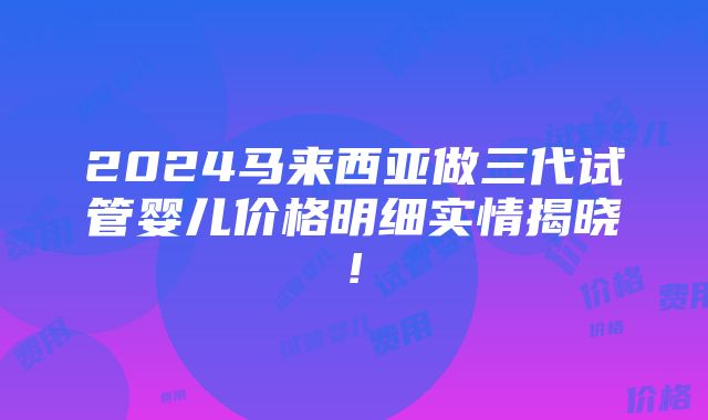 2024马来西亚做三代试管婴儿价格明细实情揭晓!