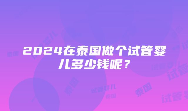 2024在泰国做个试管婴儿多少钱呢？