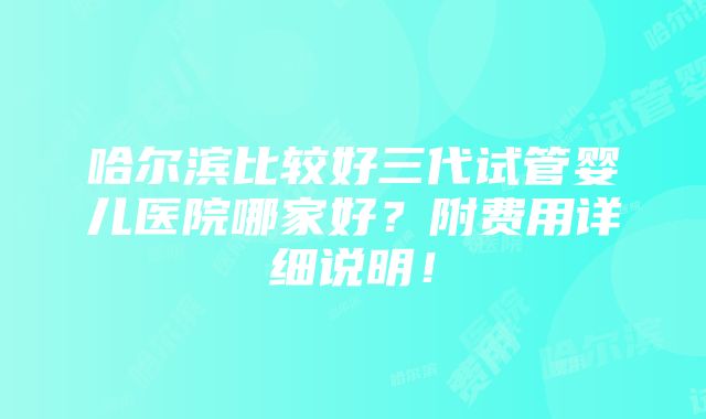 哈尔滨比较好三代试管婴儿医院哪家好？附费用详细说明！