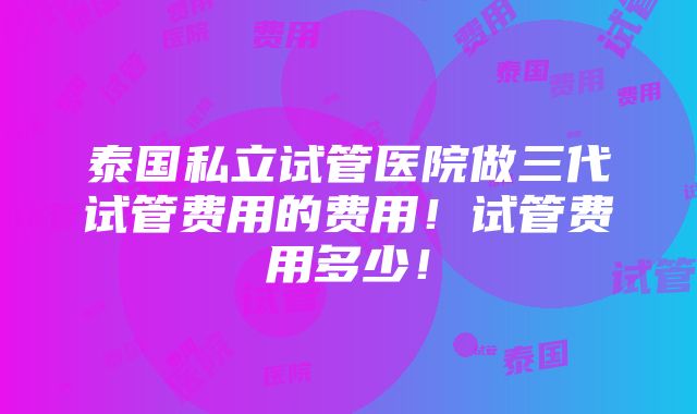 泰国私立试管医院做三代试管费用的费用！试管费用多少！