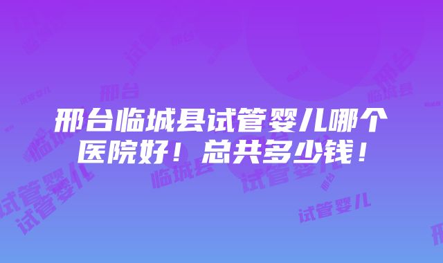 邢台临城县试管婴儿哪个医院好！总共多少钱！