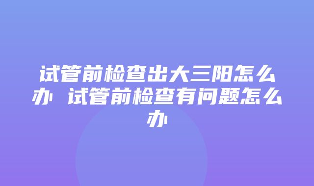 试管前检查出大三阳怎么办 试管前检查有问题怎么办