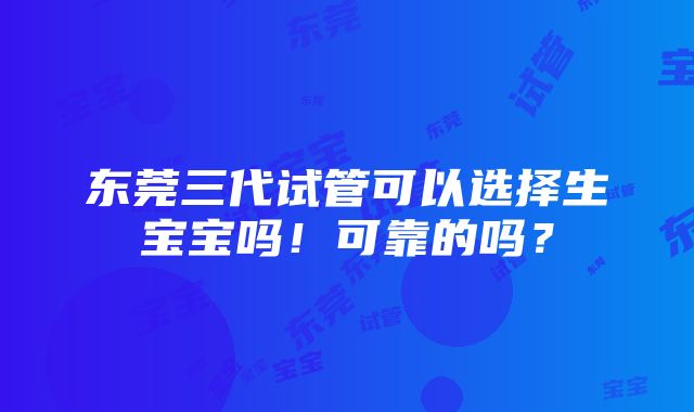 东莞三代试管可以选择生宝宝吗！可靠的吗？