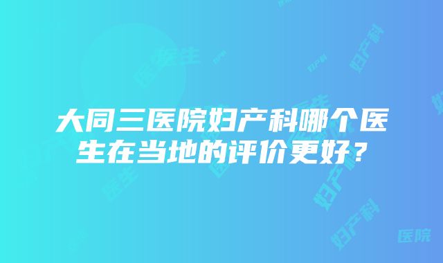 大同三医院妇产科哪个医生在当地的评价更好？