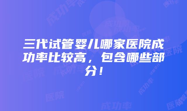 三代试管婴儿哪家医院成功率比较高，包含哪些部分！