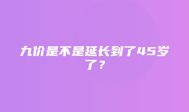 九价是不是延长到了45岁了？