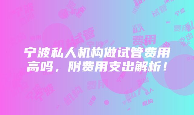 宁波私人机构做试管费用高吗，附费用支出解析！