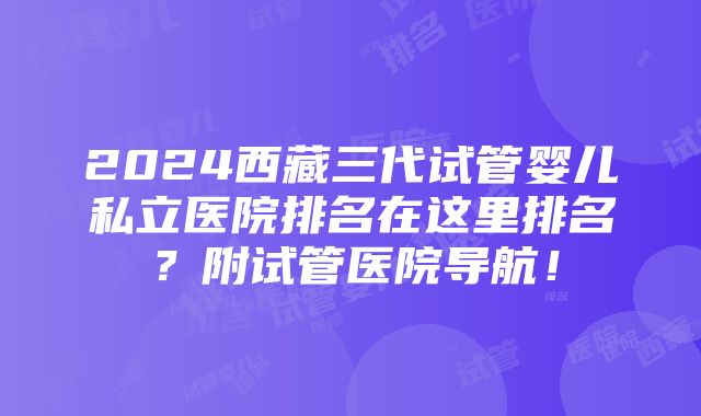 2024西藏三代试管婴儿私立医院排名在这里排名？附试管医院导航！