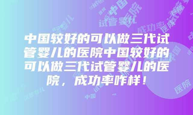 中国较好的可以做三代试管婴儿的医院中国较好的可以做三代试管婴儿的医院，成功率咋样！