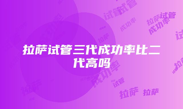 拉萨试管三代成功率比二代高吗