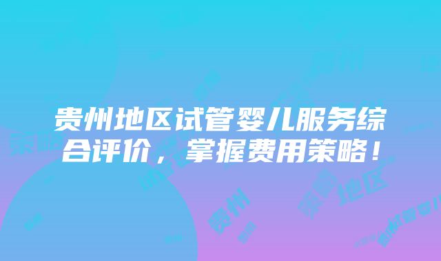 贵州地区试管婴儿服务综合评价，掌握费用策略！