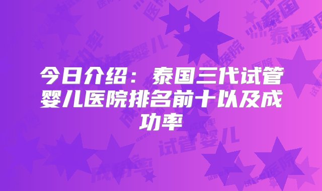 今日介绍：泰国三代试管婴儿医院排名前十以及成功率