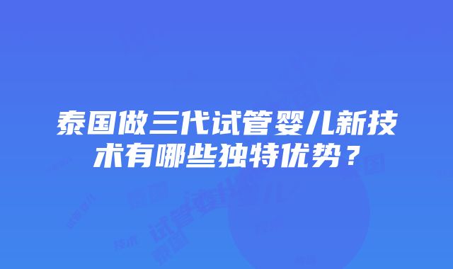 泰国做三代试管婴儿新技术有哪些独特优势？