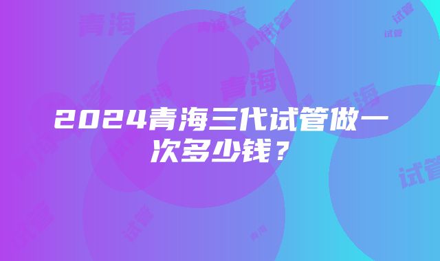 2024青海三代试管做一次多少钱？