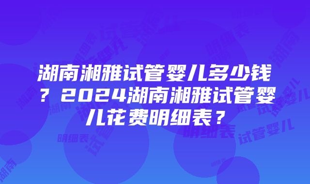 湖南湘雅试管婴儿多少钱？2024湖南湘雅试管婴儿花费明细表？