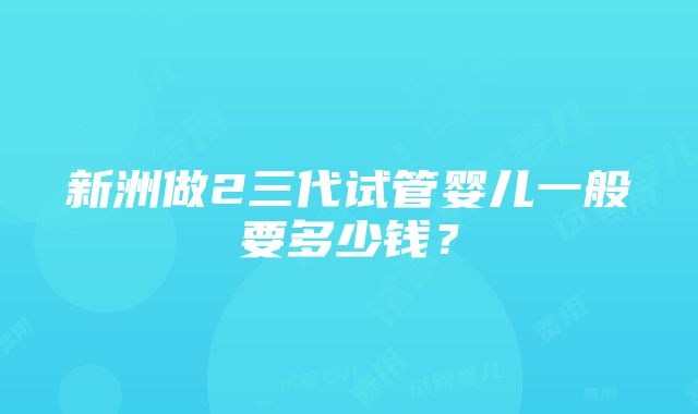 新洲做2三代试管婴儿一般要多少钱？