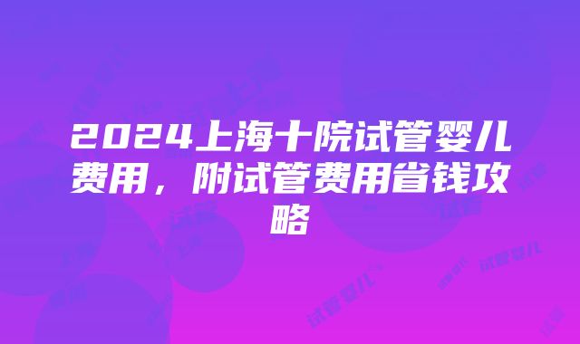 2024上海十院试管婴儿费用，附试管费用省钱攻略