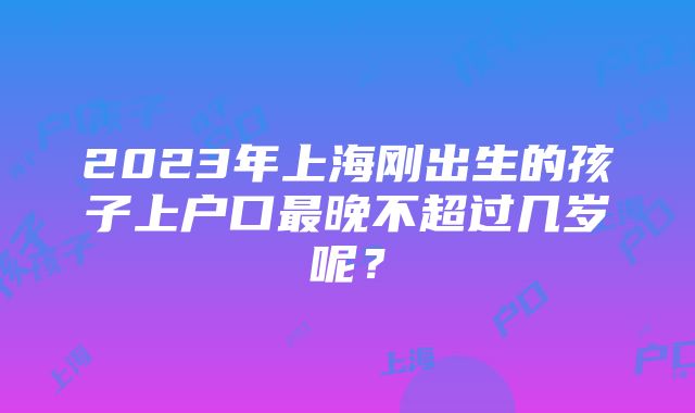 2023年上海刚出生的孩子上户口最晚不超过几岁呢？