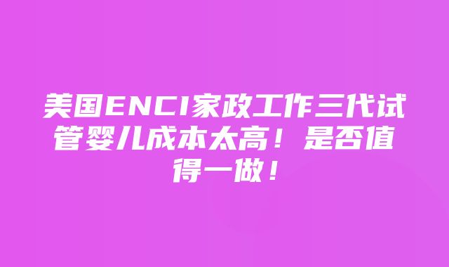 美国ENCI家政工作三代试管婴儿成本太高！是否值得一做！