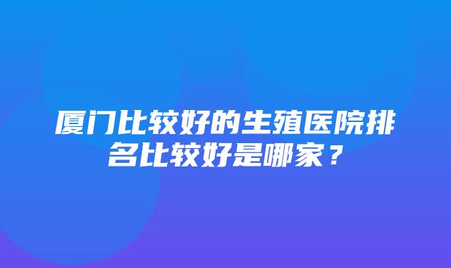 厦门比较好的生殖医院排名比较好是哪家？