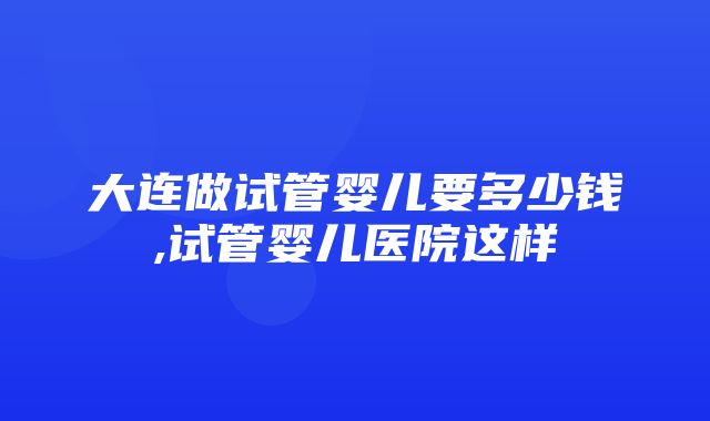 大连做试管婴儿要多少钱,试管婴儿医院这样