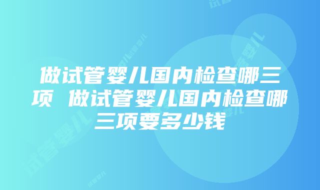 做试管婴儿国内检查哪三项 做试管婴儿国内检查哪三项要多少钱