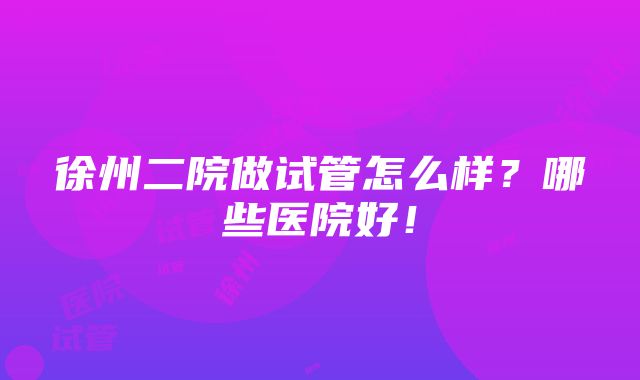 徐州二院做试管怎么样？哪些医院好！