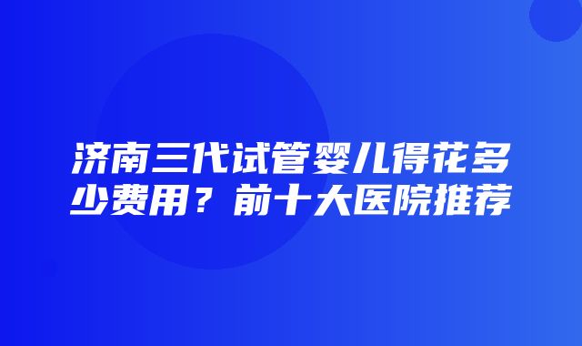 济南三代试管婴儿得花多少费用？前十大医院推荐