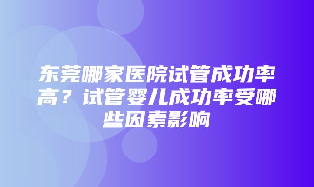 东莞哪家医院试管成功率高？试管婴儿成功率受哪些因素影响