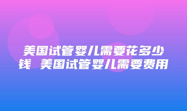 美国试管婴儿需要花多少钱 美国试管婴儿需要费用