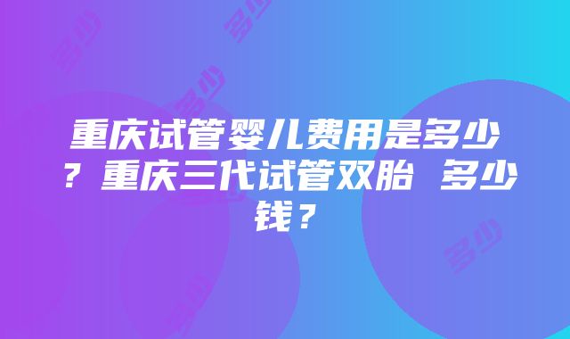 重庆试管婴儿费用是多少？重庆三代试管双胎 多少钱？