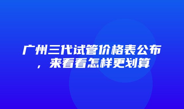 广州三代试管价格表公布，来看看怎样更划算