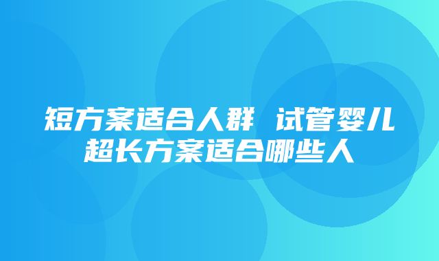 短方案适合人群 试管婴儿超长方案适合哪些人