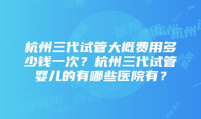 杭州三代试管大概费用多少钱一次？杭州三代试管婴儿的有哪些医院有？