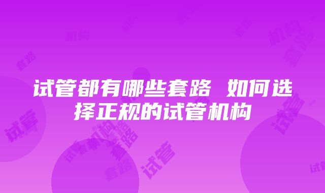 试管都有哪些套路 如何选择正规的试管机构